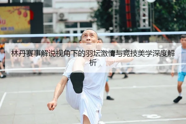 林丹赛事解说视角下的羽坛激情与竞技美学深度解析
