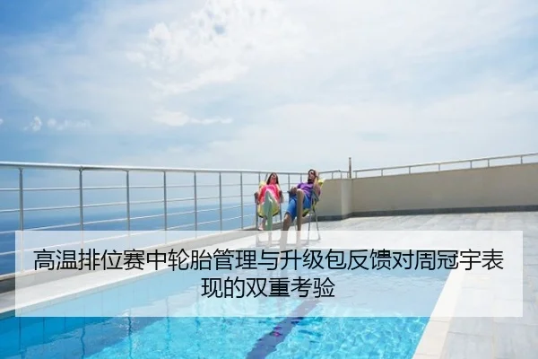 高温排位赛中轮胎管理与升级包反馈对周冠宇表现的双重考验