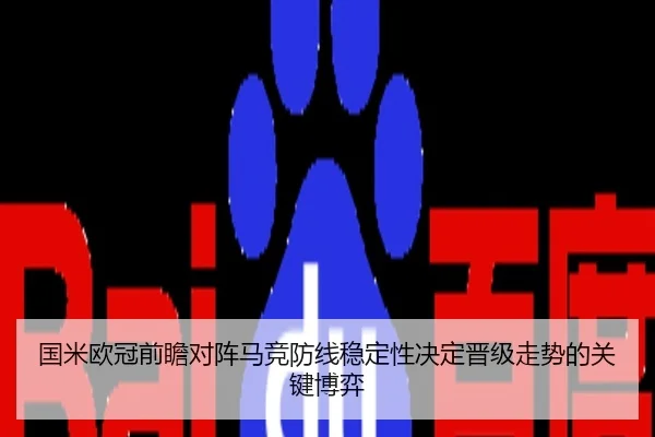 国米欧冠前瞻对阵马竞防线稳定性决定晋级走势的关键博弈