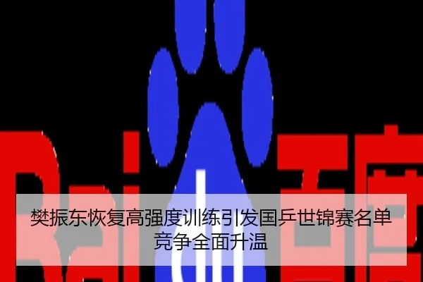 樊振东恢复高强度训练引发国乒世锦赛名单竞争全面升温