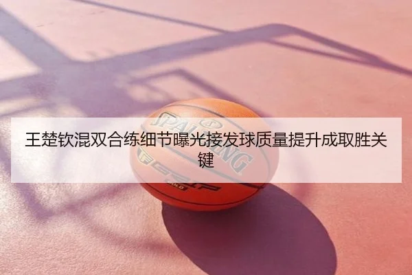 王楚钦混双合练细节曝光接发球质量提升成取胜关键