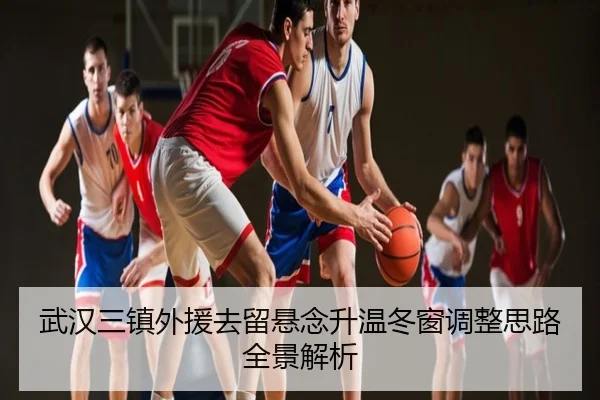 武汉三镇外援去留悬念升温冬窗调整思路全景解析