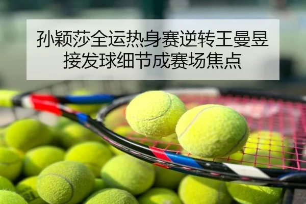 孙颖莎全运热身赛逆转王曼昱 接发球细节成赛场焦点