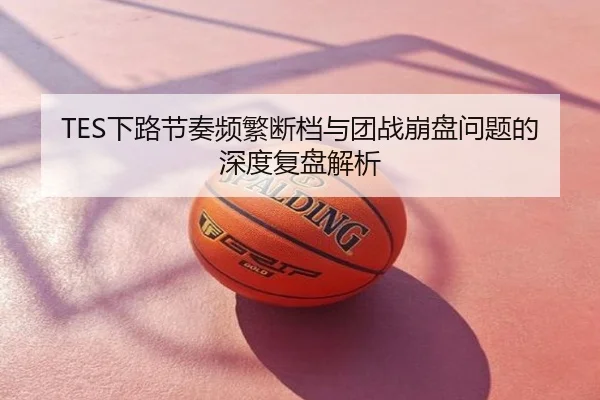TES下路节奏频繁断档与团战崩盘问题的深度复盘解析
