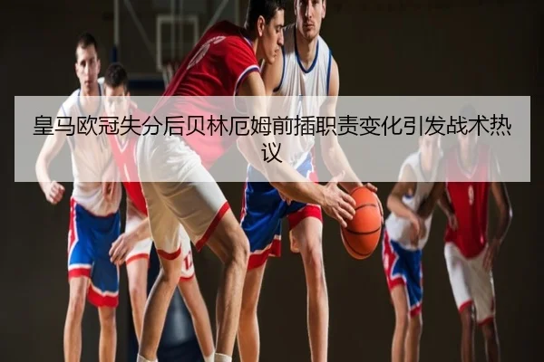 皇马欧冠失分后贝林厄姆前插职责变化引发战术热议
