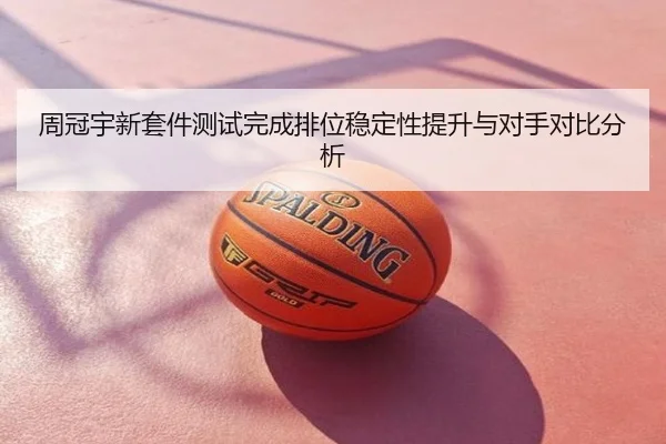 周冠宇新套件测试完成排位稳定性提升与对手对比分析